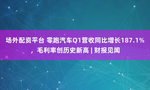 场外配资平台 零跑汽车Q1营收同比增长187.1%，毛利率创历史新高 | 财报见闻