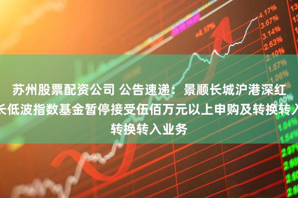苏州股票配资公司 公告速递：景顺长城沪港深红利成长低波指数基金暂停接受伍佰万元以上申购及转换转入业务