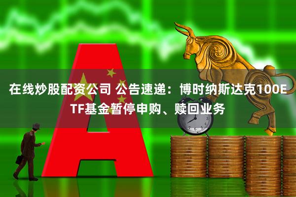 在线炒股配资公司 公告速递：博时纳斯达克100ETF基金暂停申购、赎回业务