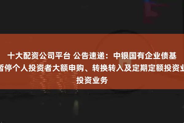 十大配资公司平台 公告速递：中银国有企业债基金暂停个人投资者大额申购、转换转入及定期定额投资业务