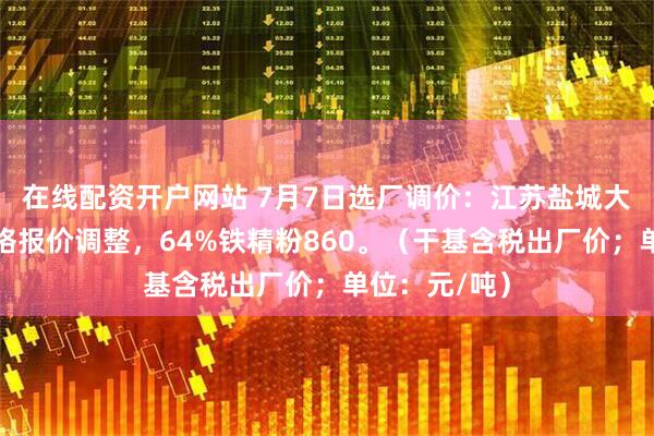 在线配资开户网站 7月7日选厂调价：江苏盐城大丰铁精粉价格报价调整，64%铁精粉860。（干基含税出厂价；单位：元/吨）