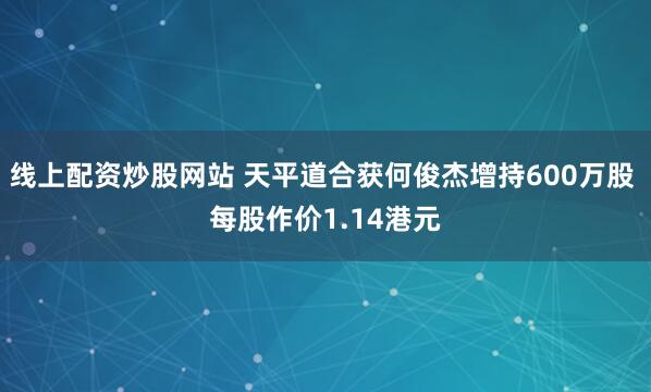 线上配资炒股网站 天平道合获何俊杰增持600万股 每股作价1.14港元