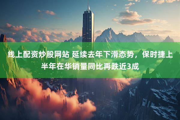 线上配资炒股网站 延续去年下滑态势，保时捷上半年在华销量同比再跌近3成