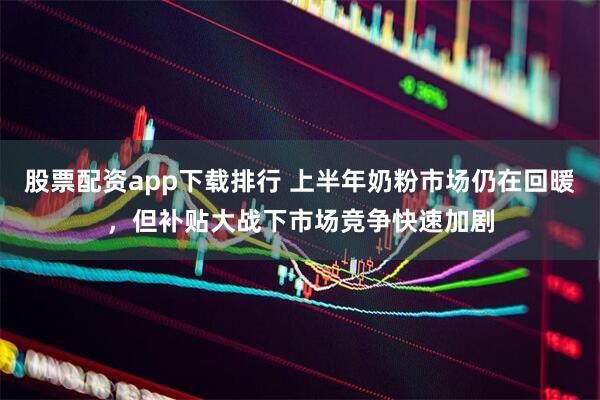 股票配资app下载排行 上半年奶粉市场仍在回暖，但补贴大战下市场竞争快速加剧