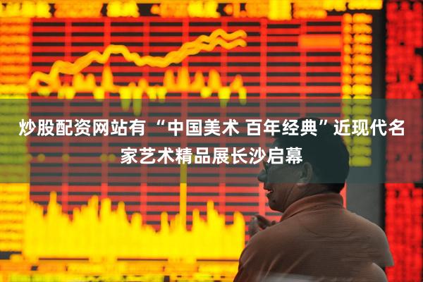 炒股配资网站有 “中国美术 百年经典”近现代名家艺术精品展长沙启幕
