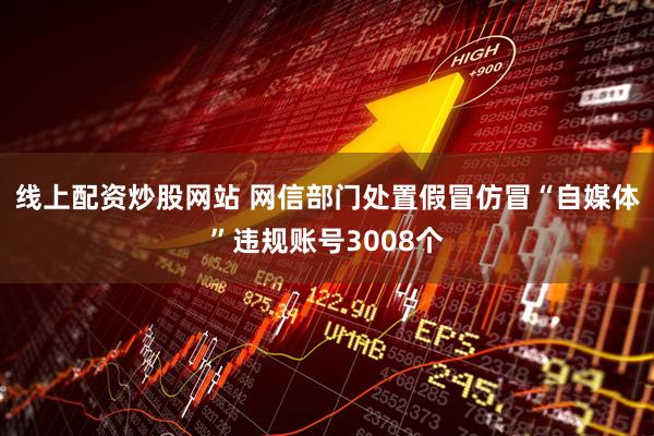 线上配资炒股网站 网信部门处置假冒仿冒“自媒体”违规账号3008个