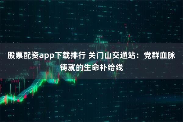 股票配资app下载排行 关门山交通站：党群血脉铸就的生命补给线