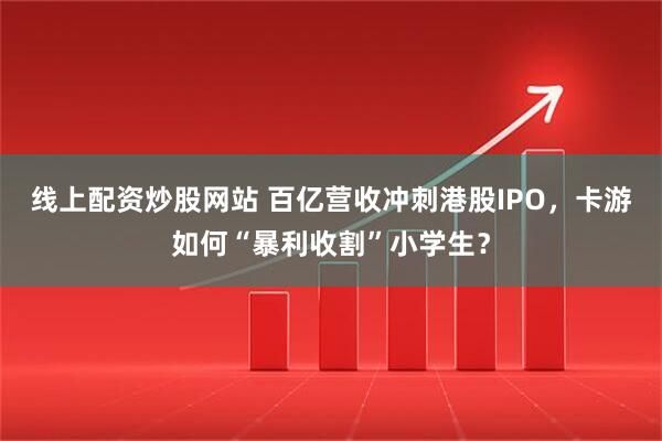 线上配资炒股网站 百亿营收冲刺港股IPO，卡游如何“暴利收割”小学生？