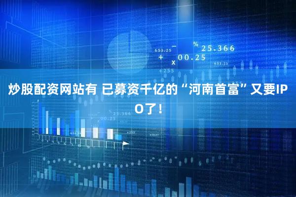 炒股配资网站有 已募资千亿的“河南首富”又要IPO了！
