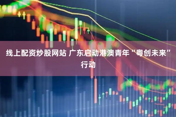 线上配资炒股网站 广东启动港澳青年“粤创未来”行动