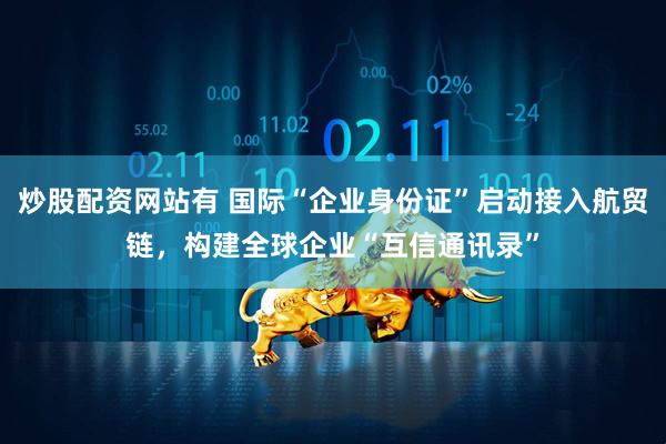 炒股配资网站有 国际“企业身份证”启动接入航贸链，构建全球企业“互信通讯录”