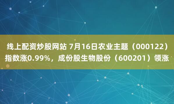 线上配资炒股网站 7月16日农业主题（000122）指数涨0.99%，成份股生物股份（600201）领涨