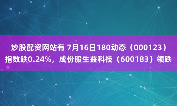 炒股配资网站有 7月16日180动态（000123）指数跌0.24%，成份股生益科技（600183）领跌