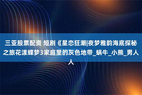 三亚股票配资 短剧《星恋狂潮|夜梦雅韵海底探秘之旅花漾蝶梦3家庭里的灰色地带_蜗牛_小熊_男人