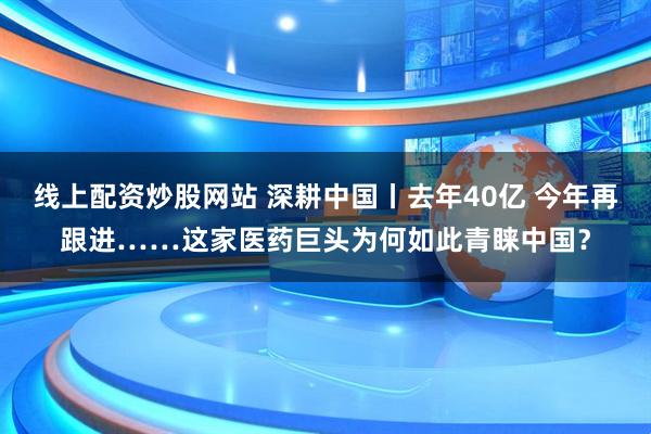 线上配资炒股网站 深耕中国丨去年40亿 今年再跟进……这家医药巨头为何如此青睐中国？