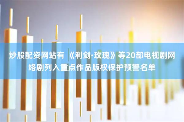 炒股配资网站有 《利剑·玫瑰》等20部电视剧网络剧列入重点作品版权保护预警名单