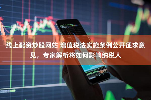 线上配资炒股网站 增值税法实施条例公开征求意见，专家解析将如何影响纳税人