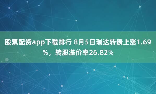 股票配资app下载排行 8月5日瑞达转债上涨1.69%，转股溢价率26.82%