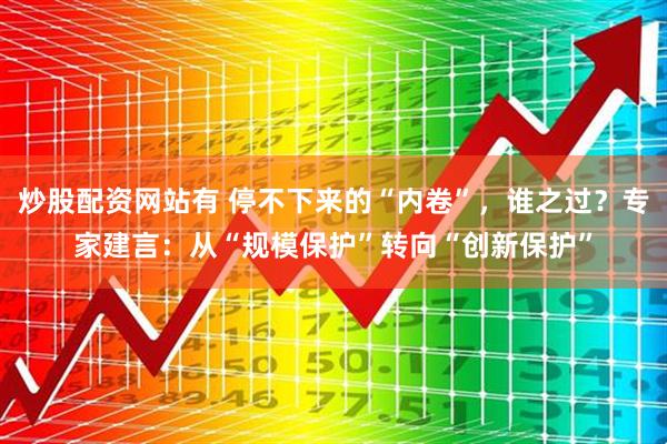 炒股配资网站有 停不下来的“内卷”，谁之过？专家建言：从“规模保护”转向“创新保护”
