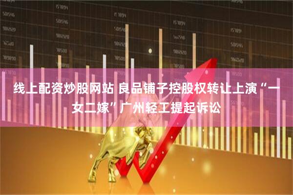 线上配资炒股网站 良品铺子控股权转让上演“一女二嫁”广州轻工提起诉讼