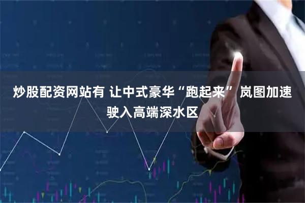 炒股配资网站有 让中式豪华“跑起来” 岚图加速驶入高端深水区