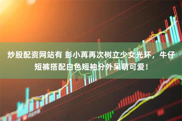 炒股配资网站有 彭小苒再次树立少女光环，牛仔短裤搭配白色短袖分外呆萌可爱！