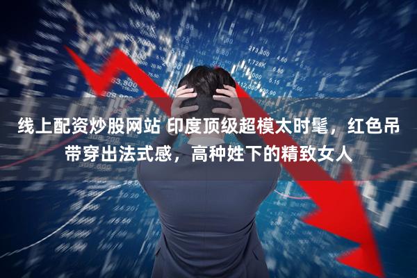 线上配资炒股网站 印度顶级超模太时髦，红色吊带穿出法式感，高种姓下的精致女人