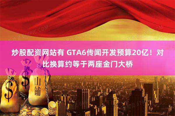炒股配资网站有 GTA6传闻开发预算20亿！对比换算约等于两座金门大桥
