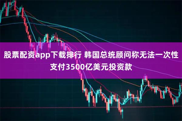 股票配资app下载排行 韩国总统顾问称无法一次性支付3500亿美元投资款