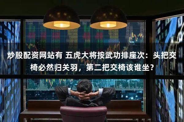 炒股配资网站有 五虎大将按武功排座次：头把交椅必然归关羽，第二把交椅该谁坐？