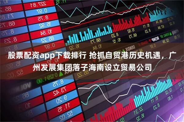 股票配资app下载排行 抢抓自贸港历史机遇，广州发展集团落子海南设立贸易公司