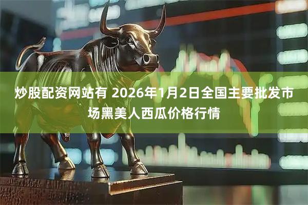 炒股配资网站有 2026年1月2日全国主要批发市场黑美人西瓜价格行情