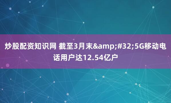 炒股配资知识网 截至3月末 5G移动电话用户达12.54亿户