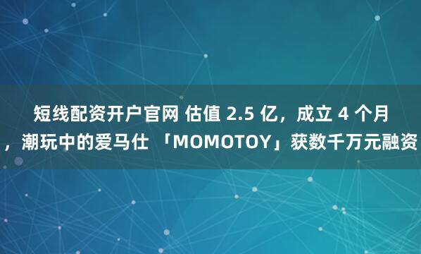 短线配资开户官网 估值 2.5 亿，成立 4 个月，潮玩中的爱马仕 「MOMOTOY」获数千万元融资