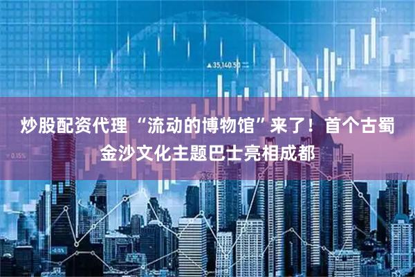 炒股配资代理 “流动的博物馆”来了！首个古蜀金沙文化主题巴士亮相成都